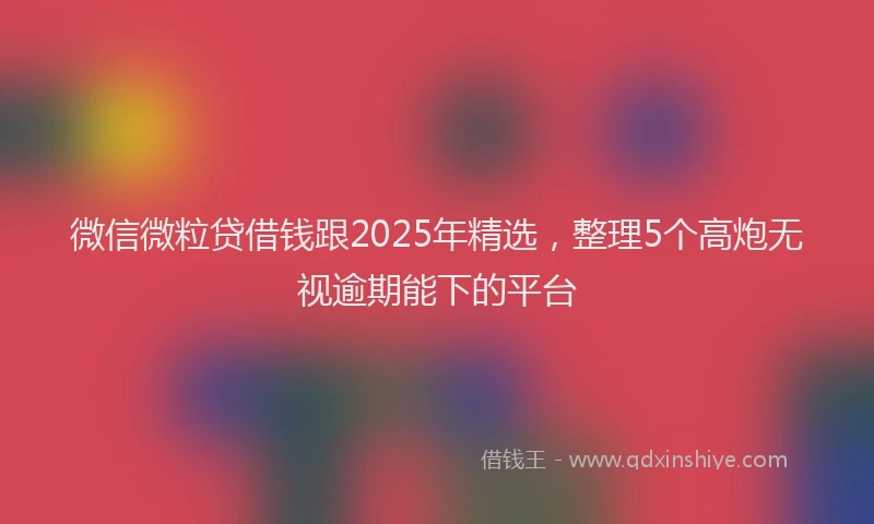 微信微粒贷借钱跟2025年精选，整理5个高炮无视逾期能下的平台