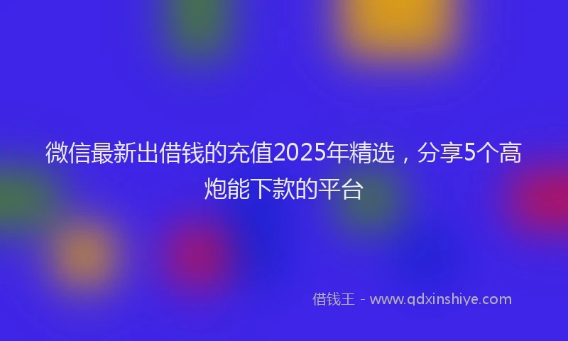 微信最新出借钱的充值2025年精选，分享5个高炮能下款的平台
