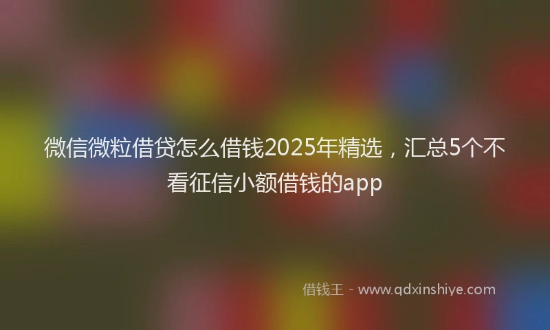 微信微粒借贷怎么借钱2025年精选，汇总5个不看征信小额借钱的app