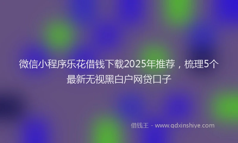 微信小程序乐花借钱下载2025年推荐，梳理5个最新无视黑白户网贷口子
