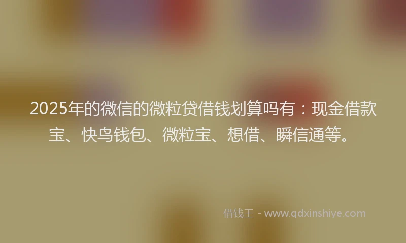 2025年的微信的微粒贷借钱划算吗有：现金借款宝、快鸟钱包、微粒宝、想借、瞬信通等。