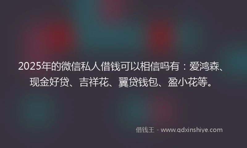 2025年的微信私人借钱可以相信吗有：爱鸿森、现金好贷、吉祥花、翼贷钱包、盈小花等。