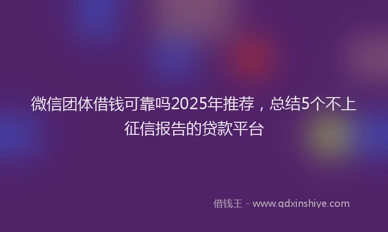 微信团体借钱可靠吗2025年推荐，总结5个不上征信报告的贷款平台
