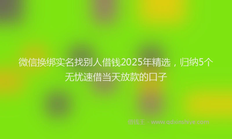 微信换绑实名找别人借钱2025年精选，归纳5个无忧速借当天放款的口子