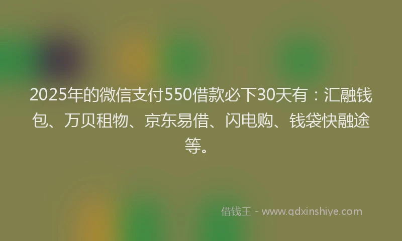 2025年的微信支付550借款必下30天有：汇融钱包、万贝租物、京东易借、闪电购、钱袋快融途等。