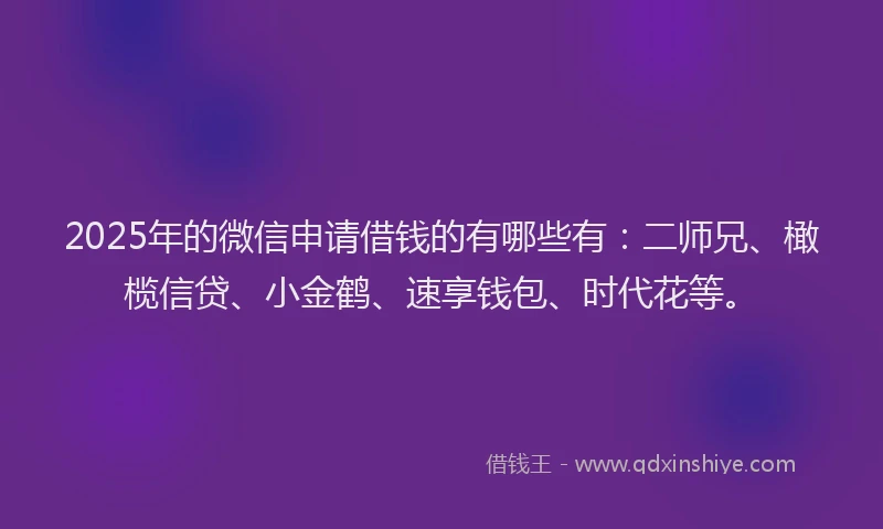 2025年的微信申请借钱的有哪些有：二师兄、橄榄信贷、小金鹤、速享钱包、时代花等。
