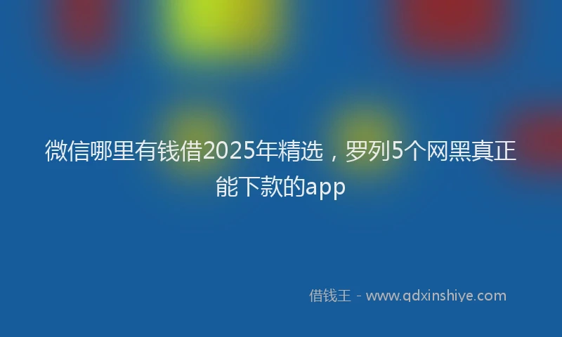 微信哪里有钱借2025年精选，罗列5个网黑真正能下款的app