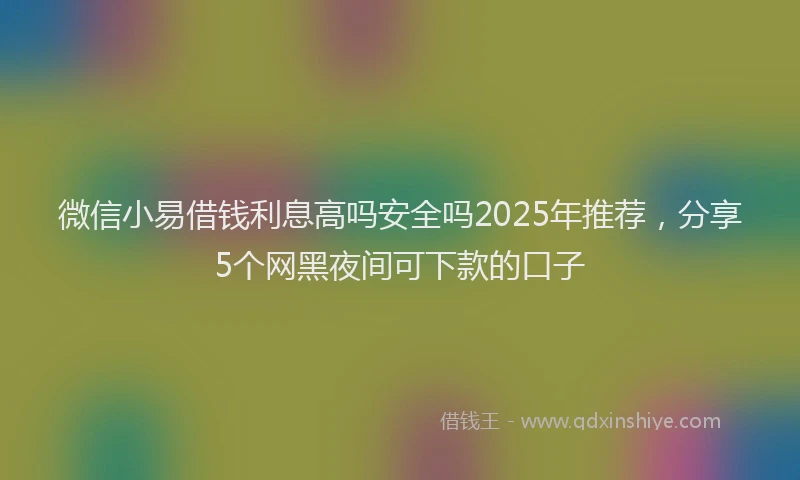 微信小易借钱利息高吗安全吗2025年推荐，分享5个网黑夜间可下款的口子