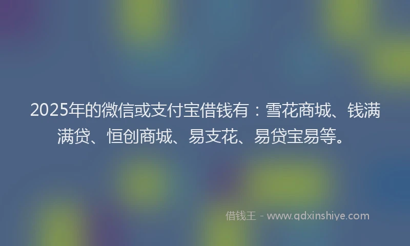 2025年的微信或支付宝借钱有：雪花商城、钱满满贷、恒创商城、易支花、易贷宝易等。