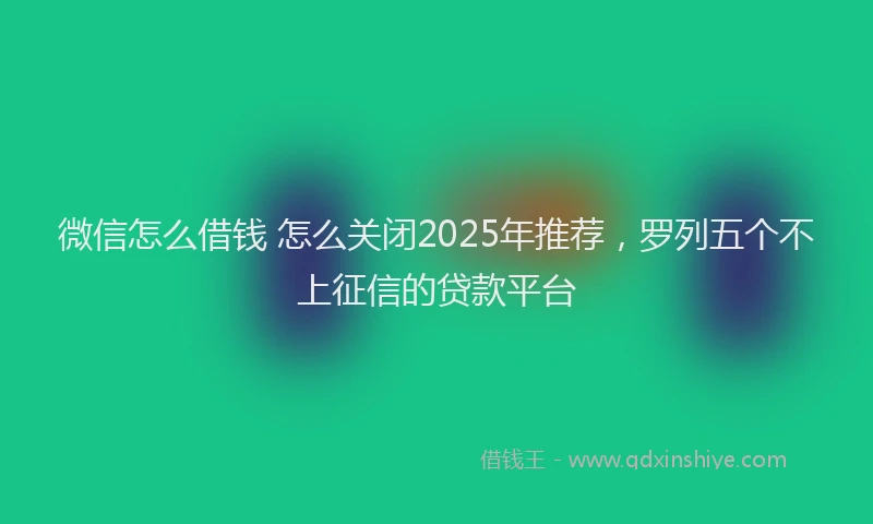 微信怎么借钱 怎么关闭2025年推荐，罗列五个不上征信的贷款平台
