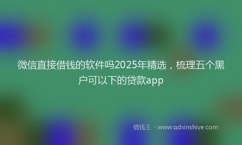 微信直接借钱的软件吗2025年精选，梳理五个黑户可以下的贷款app