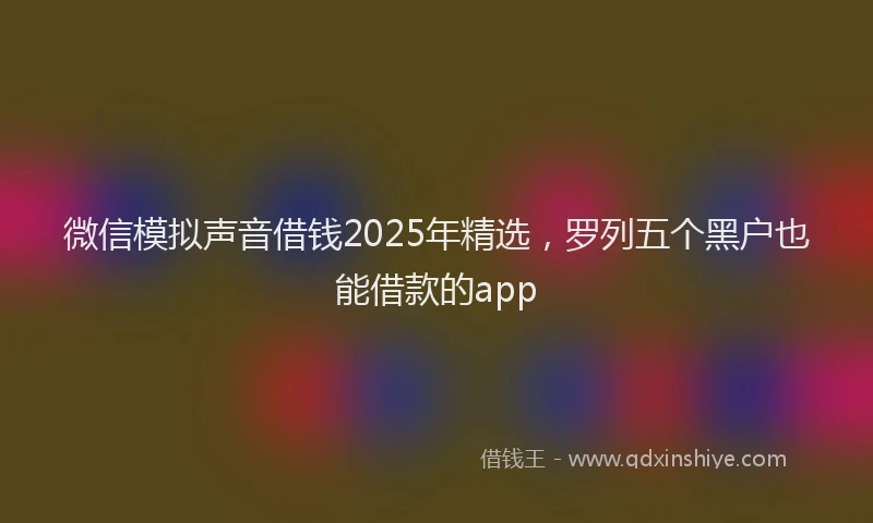 微信模拟声音借钱2025年精选，罗列五个黑户也能借款的app