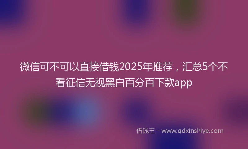 微信可不可以直接借钱2025年推荐，汇总5个不看征信无视黑白百分百下款app