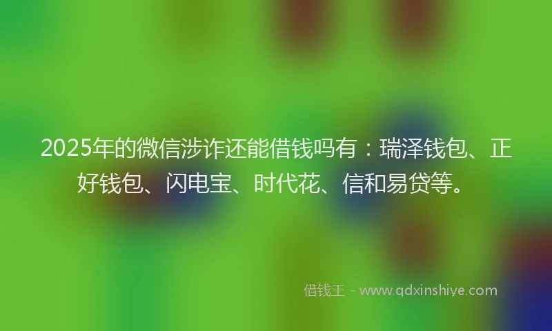 2025年的微信涉诈还能借钱吗有：瑞泽钱包、正好钱包、闪电宝、时代花、信和易贷等。