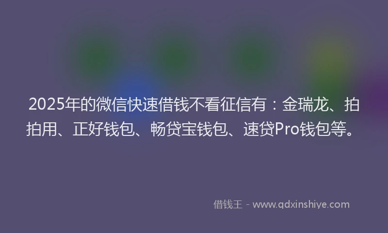 2025年的微信快速借钱不看征信有：金瑞龙、拍拍用、正好钱包、畅贷宝钱包、速贷Pro钱包等。