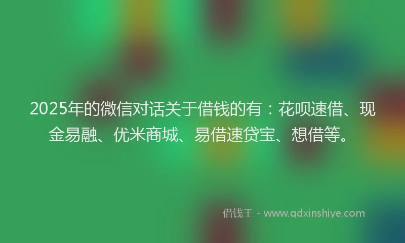2025年的微信对话关于借钱的有：花呗速借、现金易融、优米商城、易借速贷宝、想借等。