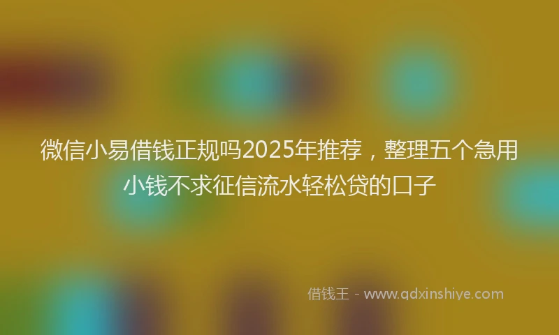 微信小易借钱正规吗2025年推荐，整理五个急用小钱不求征信流水轻松贷的口子