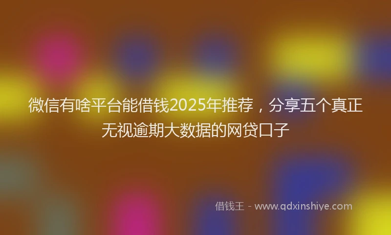 微信有啥平台能借钱2025年推荐，分享五个真正无视逾期大数据的网贷口子