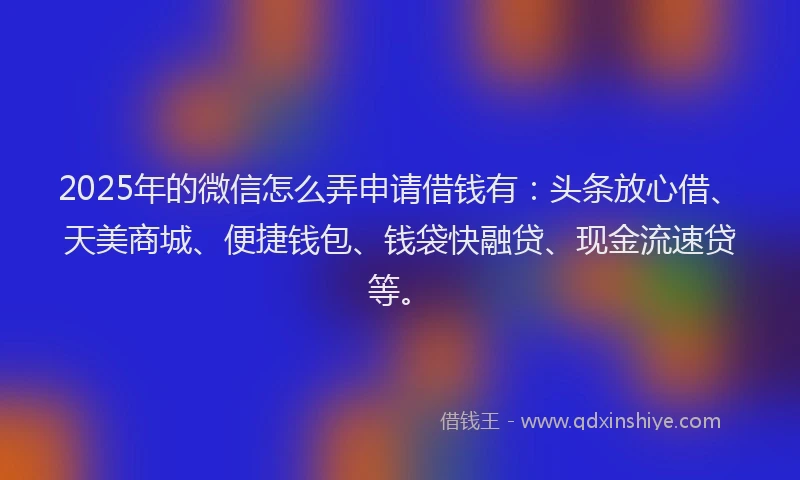 2025年的微信怎么弄申请借钱有：头条放心借、天美商城、便捷钱包、钱袋快融贷、现金流速贷等。