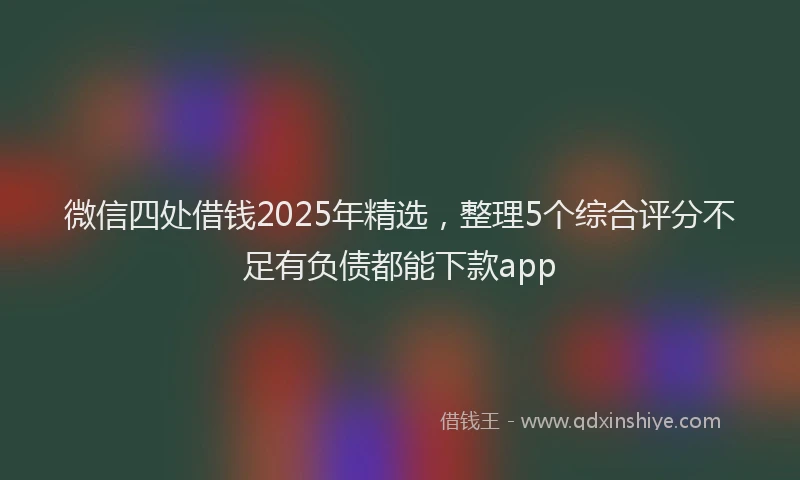 微信四处借钱2025年精选，整理5个综合评分不足有负债都能下款app
