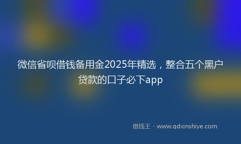 微信省呗借钱备用金2025年精选，整合五个黑户贷款的口子必下app