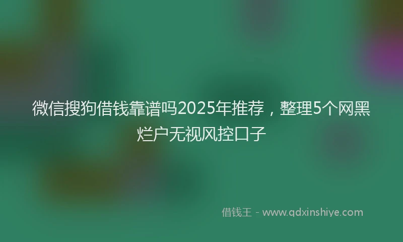 微信搜狗借钱靠谱吗2025年推荐，整理5个网黑烂户无视风控口子