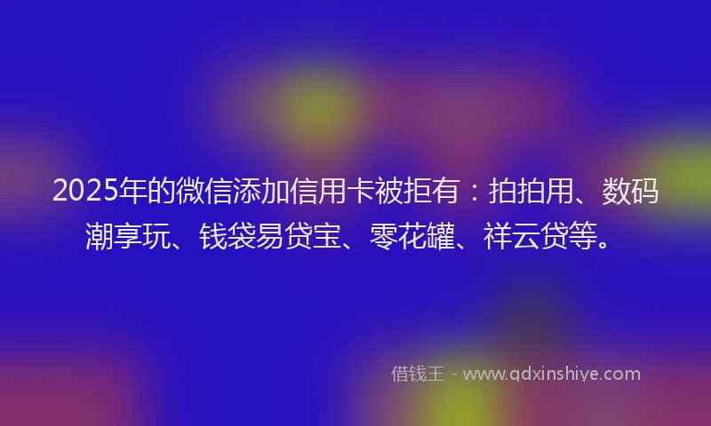 2025年的微信添加信用卡被拒有：拍拍用、数码潮享玩、钱袋易贷宝、零花罐、祥云贷等。