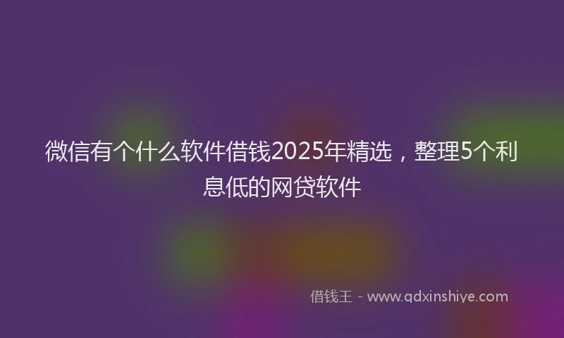 微信有个什么软件借钱2025年精选，整理5个利息低的网贷软件