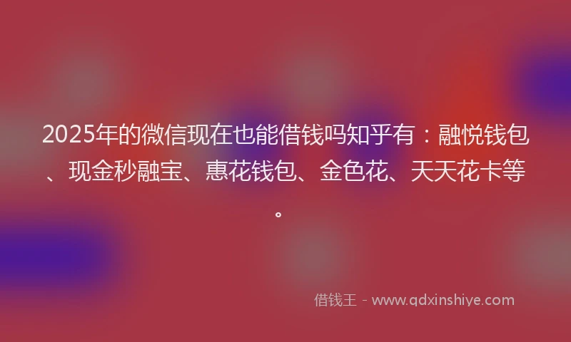 2025年的微信现在也能借钱吗知乎有：融悦钱包、现金秒融宝、惠花钱包、金色花、天天花卡等。