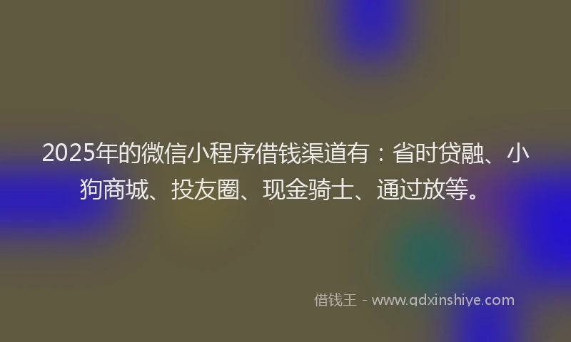 2025年的微信小程序借钱渠道有：省时贷融、小狗商城、投友圈、现金骑士、通过放等。