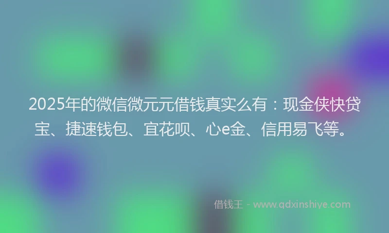 2025年的微信微元元借钱真实么有：现金侠快贷宝、捷速钱包、宜花呗、心e金、信用易飞等。
