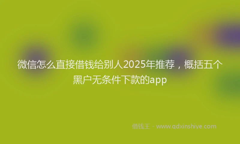 微信怎么直接借钱给别人2025年推荐，概括五个黑户无条件下款的app