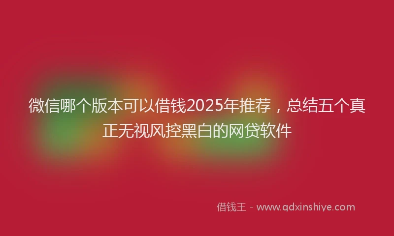 微信哪个版本可以借钱2025年推荐，总结五个真正无视风控黑白的网贷软件