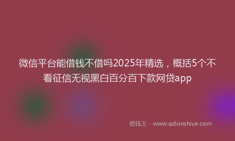 微信平台能借钱不借吗2025年精选，概括5个不看征信无视黑白百分百下款网贷app