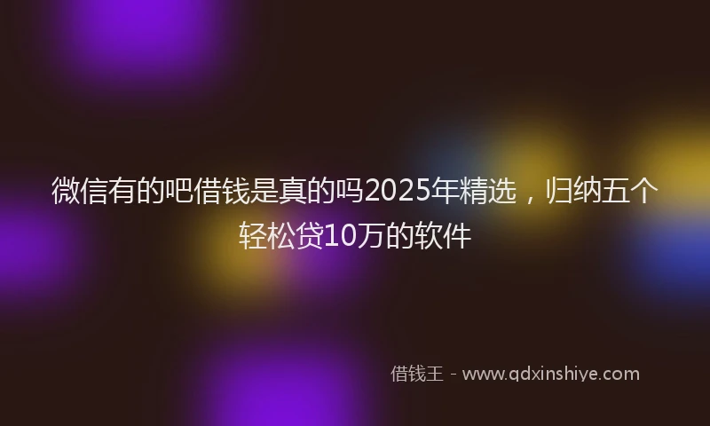 微信有的吧借钱是真的吗2025年精选，归纳五个轻松贷10万的软件