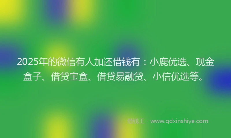 2025年的微信有人加还借钱有：小鹿优选、现金盒子、借贷宝盒、借贷易融贷、小信优选等。
