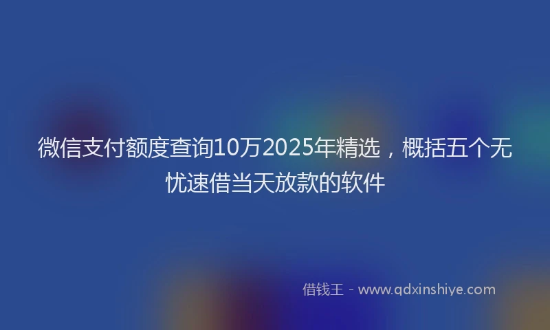微信支付额度查询10万2025年精选，概括五个无忧速借当天放款的软件