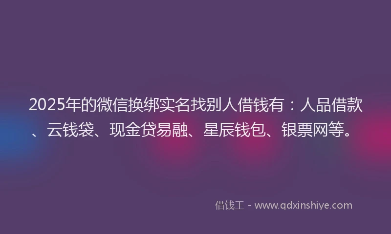 2025年的微信换绑实名找别人借钱有：人品借款、云钱袋、现金贷易融、星辰钱包、银票网等。