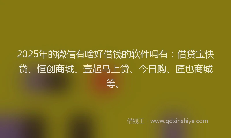 2025年的微信有啥好借钱的软件吗有：借贷宝快贷、恒创商城、壹起马上贷、今日购、匠也商城等。