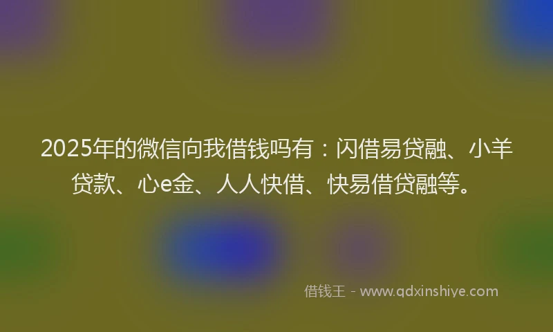2025年的微信向我借钱吗有：闪借易贷融、小羊贷款、心e金、人人快借、快易借贷融等。