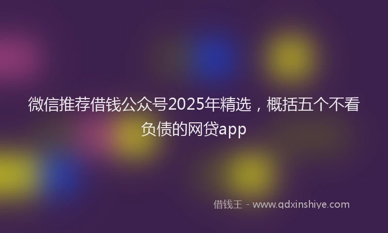 微信推荐借钱公众号2025年精选，概括五个不看负债的网贷app