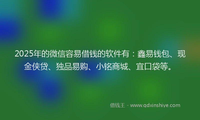 2025年的微信容易借钱的软件有：鑫易钱包、现金侠贷、独品易购、小铭商城、宜口袋等。