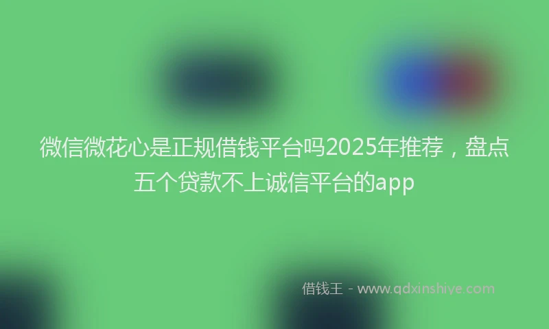 微信微花心是正规借钱平台吗2025年推荐，盘点五个贷款不上诚信平台的app