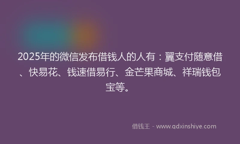 2025年的微信发布借钱人的人有：翼支付随意借、快易花、钱速借易行、金芒果商城、祥瑞钱包宝等。