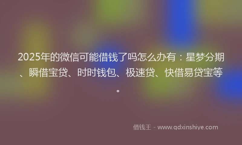 2025年的微信可能借钱了吗怎么办有：星梦分期、瞬借宝贷、时时钱包、极速贷、快借易贷宝等。