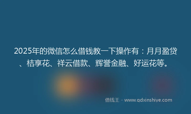 2025年的微信怎么借钱教一下操作有：月月盈贷、桔享花、祥云借款、辉誉金融、好运花等。