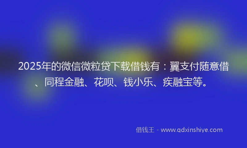 2025年的微信微粒贷下载借钱有：翼支付随意借、同程金融、花呗、钱小乐、疾融宝等。