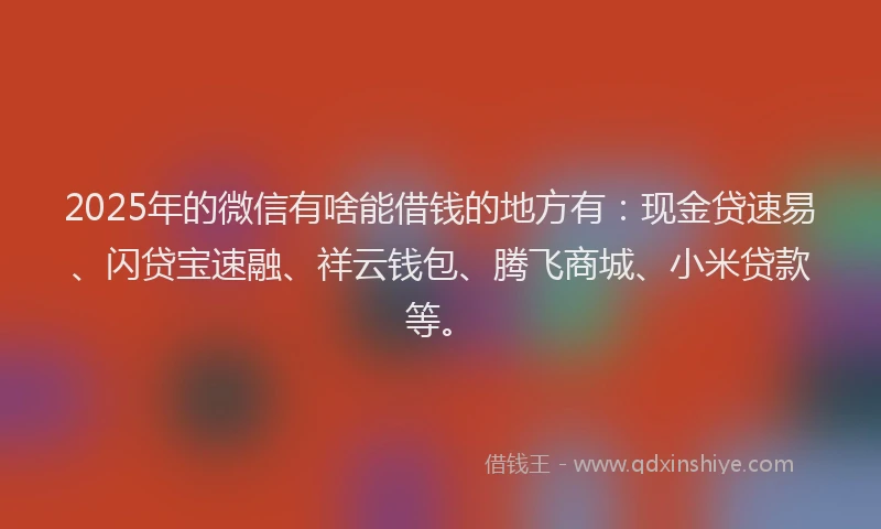2025年的微信有啥能借钱的地方有：现金贷速易、闪贷宝速融、祥云钱包、腾飞商城、小米贷款等。