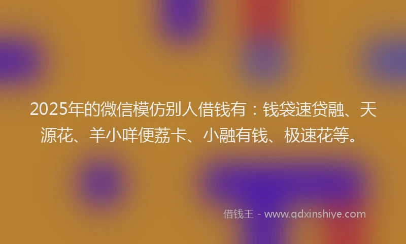 2025年的微信模仿别人借钱有：钱袋速贷融、天源花、羊小咩便荔卡、小融有钱、极速花等。