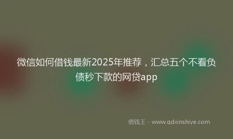 微信如何借钱最新2025年推荐，汇总五个不看负债秒下款的网贷app